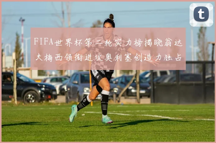 FIFA世界杯第二轮实力榜揭晓翁达夫梅西领衔进攻奥利塞创造力独占鳌头