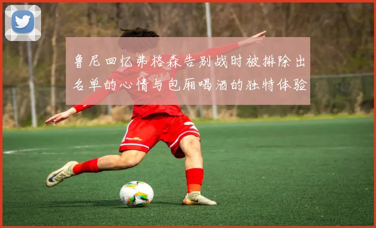 鲁尼回忆弗格森告别战时被排除出名单的心情与包厢喝酒的独特体验