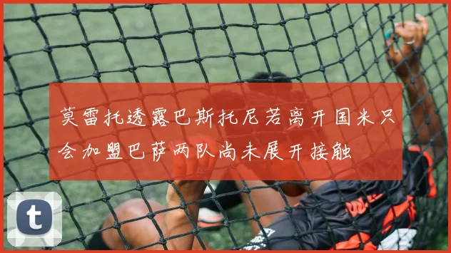 莫雷托透露巴斯托尼若离开国米只会加盟巴萨两队尚未展开接触