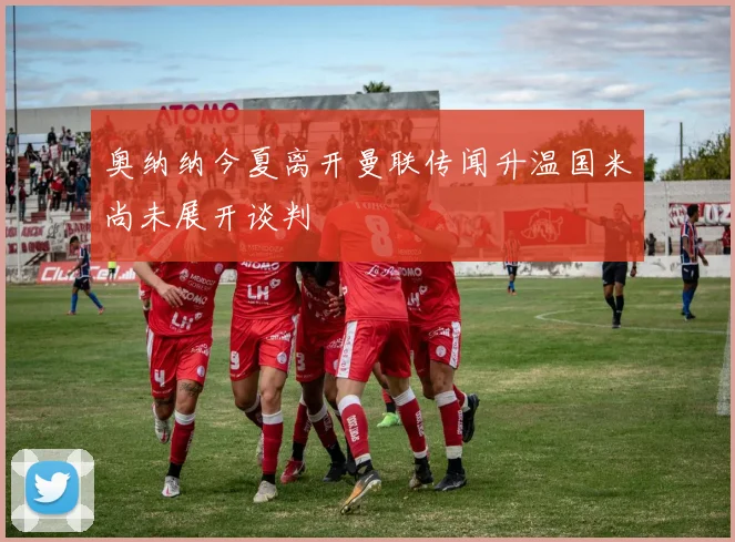 奥纳纳今夏离开曼联传闻升温国米尚未展开谈判