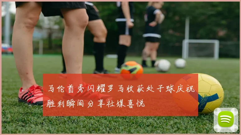 马伦首秀闪耀罗马收获处子球庆祝胜利瞬间分享社媒喜悦