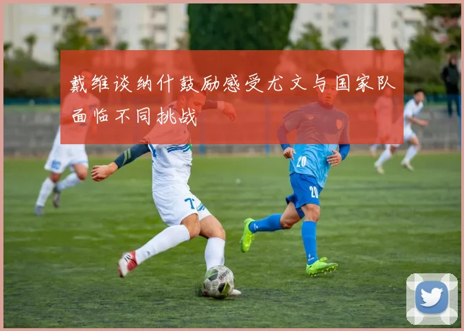 戴维谈纳什鼓励感受尤文与国家队面临不同挑战