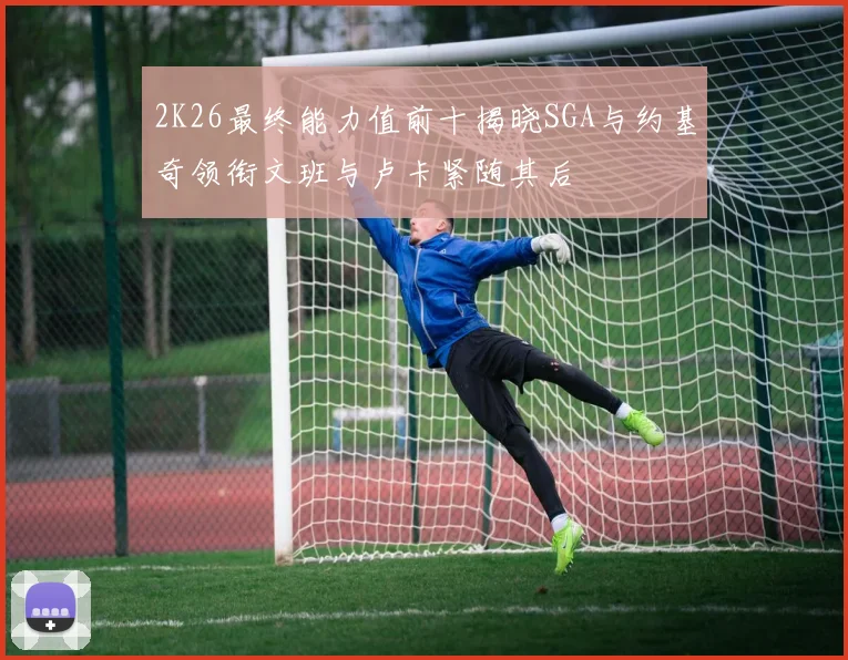 2K26最终能力值前十揭晓SGA与约基奇领衔文班与卢卡紧随其后