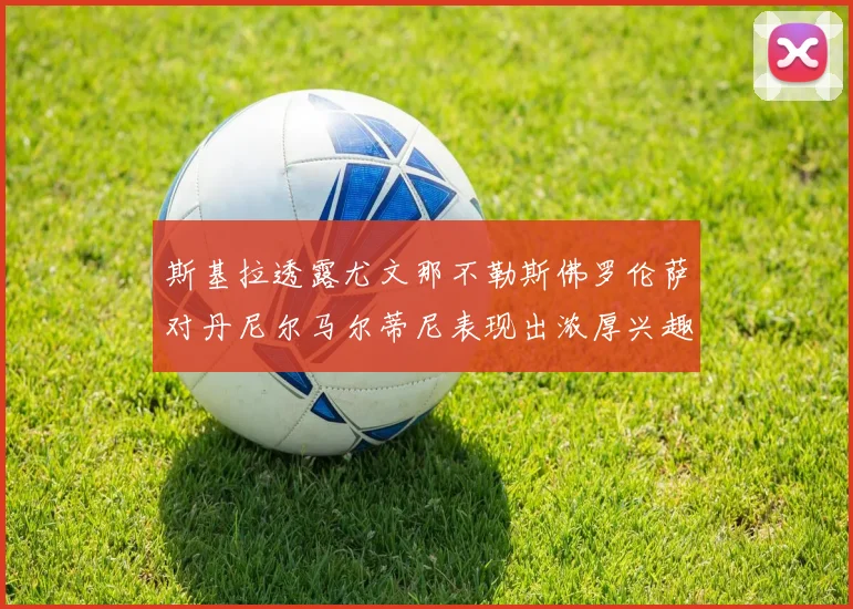 斯基拉透露尤文那不勒斯佛罗伦萨对丹尼尔马尔蒂尼表现出浓厚兴趣