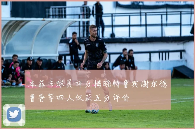 本菲卡球员评分揭晓特鲁宾谢尔德鲁普等四人仅获五分评价