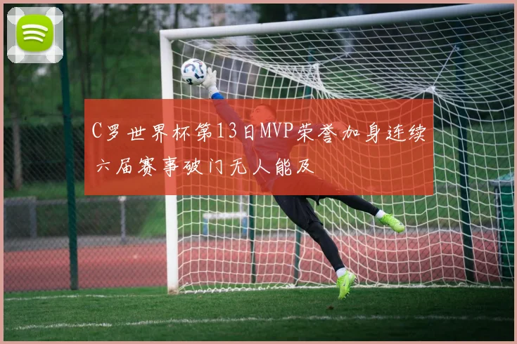 C罗世界杯第13日MVP荣誉加身连续六届赛事破门无人能及