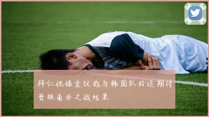 拜仁祝福金玟哉与韩国队好运期待晋级南非之战结果