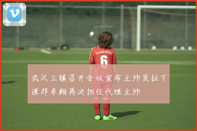 武汉三镇召开会议宣布主帅莫拉下课邓卓翔再次担任代理主帅