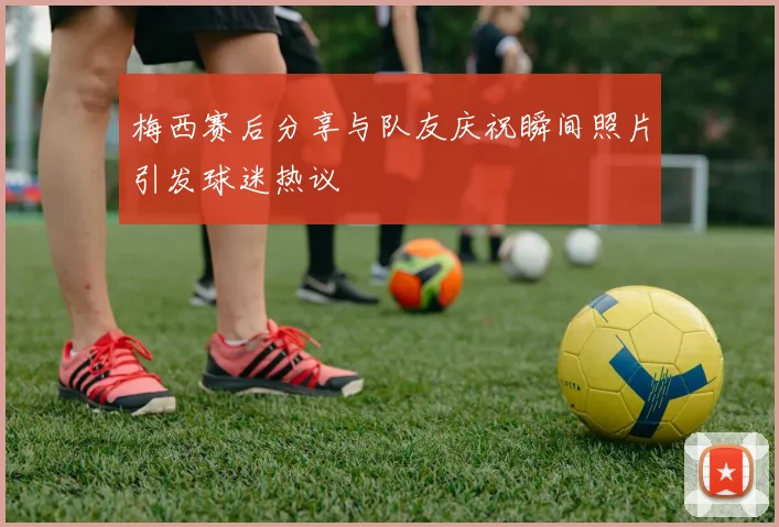 梅西赛后分享与队友庆祝瞬间照片引发球迷热议