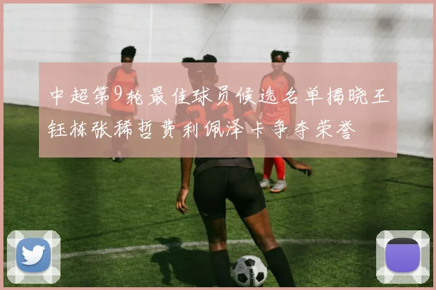 中超第9轮最佳球员候选名单揭晓王钰栋张稀哲费利佩泽卡争夺荣誉