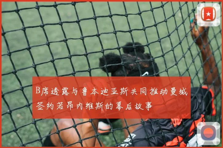 B席透露与鲁本迪亚斯共同推动曼城签约若昂内维斯的幕后故事