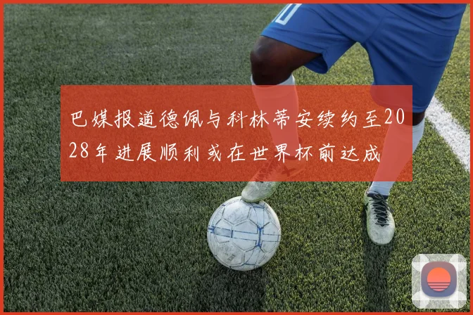 巴媒报道德佩与科林蒂安续约至2028年进展顺利或在世界杯前达成