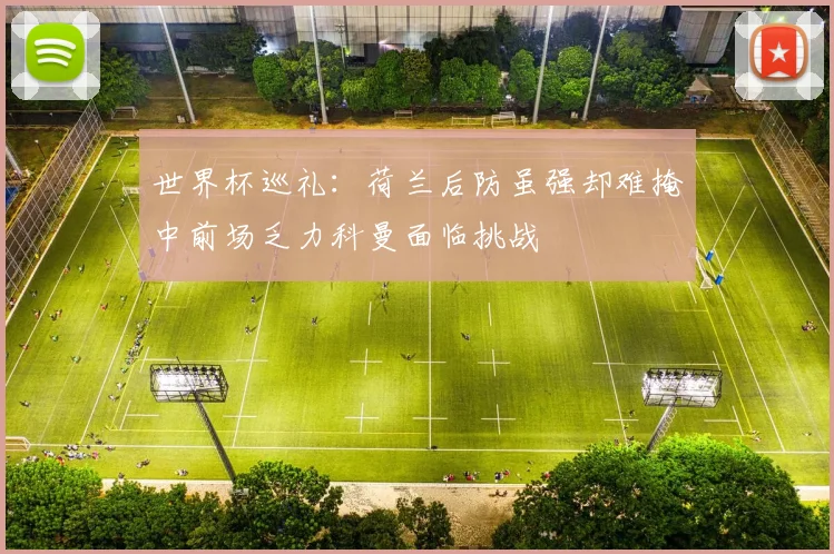 世界杯巡礼：荷兰后防虽强却难掩中前场乏力科曼面临挑战