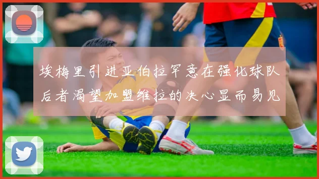 埃梅里引进亚伯拉罕意在强化球队后者渴望加盟维拉的决心显而易见