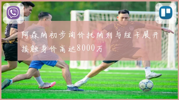阿森纳初步询价托纳利与纽卡展开接触身价高达8000万